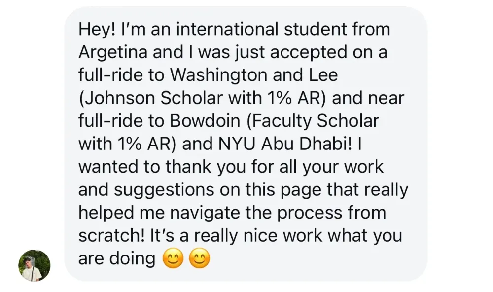 Hey! I'm an international student from Argentina and I was just accepted on a full-ride to Washington and Lee (Johnson Scholar with 1% AR) and near full-ride to Bowdoin (Faculty Scholar with 1% AR) and NYU Abu Dhabi! I wanted to thank you for all your work and suggestions on this page that really helped me navigate the process from scratch! It's really nice work you are doing.