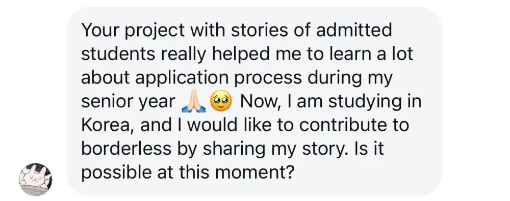 Hello!
Your project with stories of admitted students really helped me to learn a lot about the application process during my senior year. Now, I am studying in Korea, and I would like to contribute to Borderless by sharing my story. Is it possible at this moment?