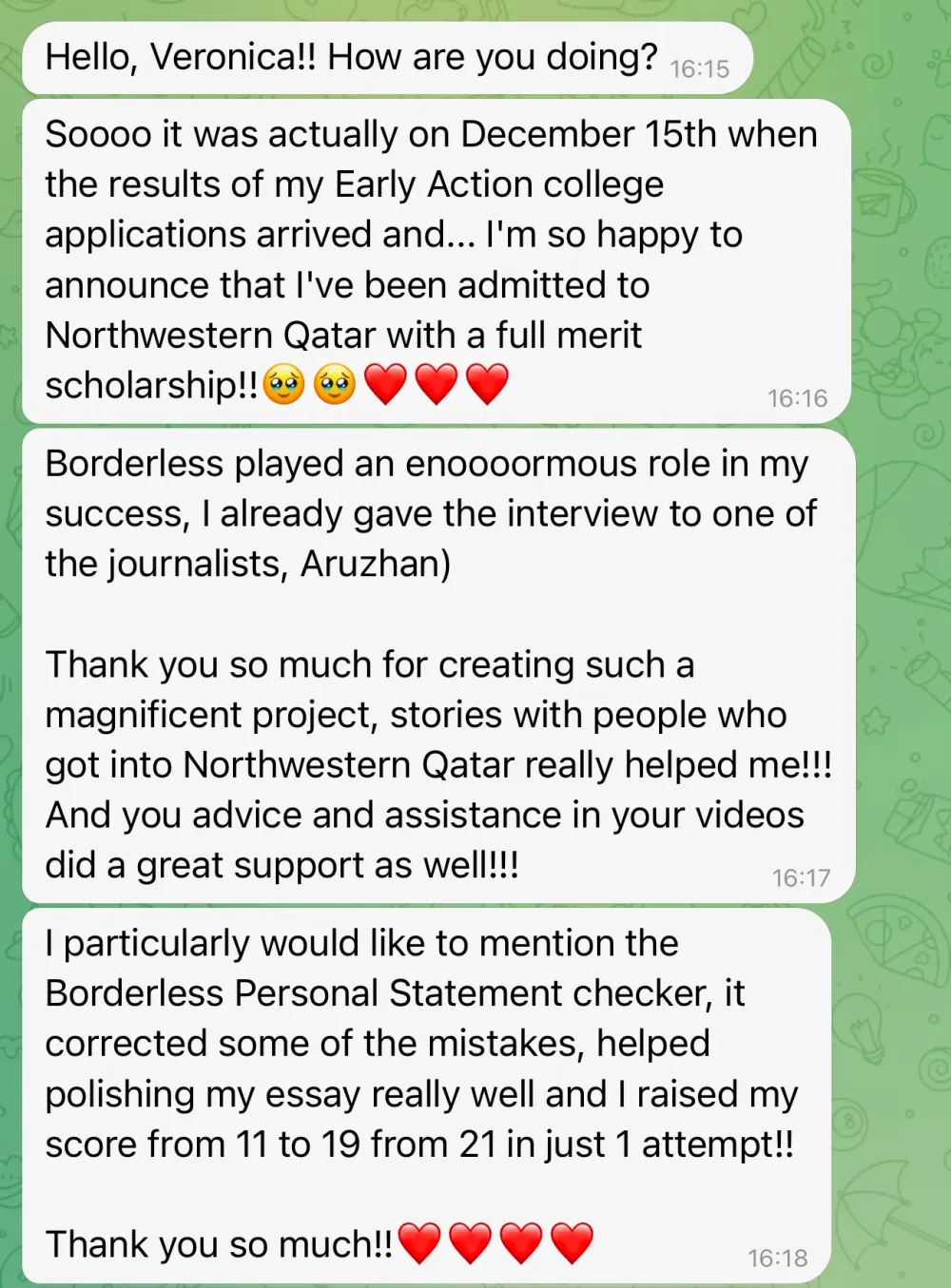 Hello, Veronica!! How are you doing?
Soooo it was actually on December 15th when the results of my Early Action college applications arrived and… I'm so happy to announce that I've been admitted to Northwestern Qatar with a full merit scholarship!!
Borderless played an enormous role in my success; I already gave an interview to one of the journalists, Aruzhan.
Thank you so much for creating such a magnificent project; stories with people who got into Northwestern Qatar really helped me!!! And your advice and assistance in your videos provided great support as well!!!
I particularly would like to mention the Borderless Personal Statement checker. It corrected some of the mistakes, helped polish my essay really well, and I raised my score from 11 to 19 out of 21 in just one attempt!! Thank you so much!!